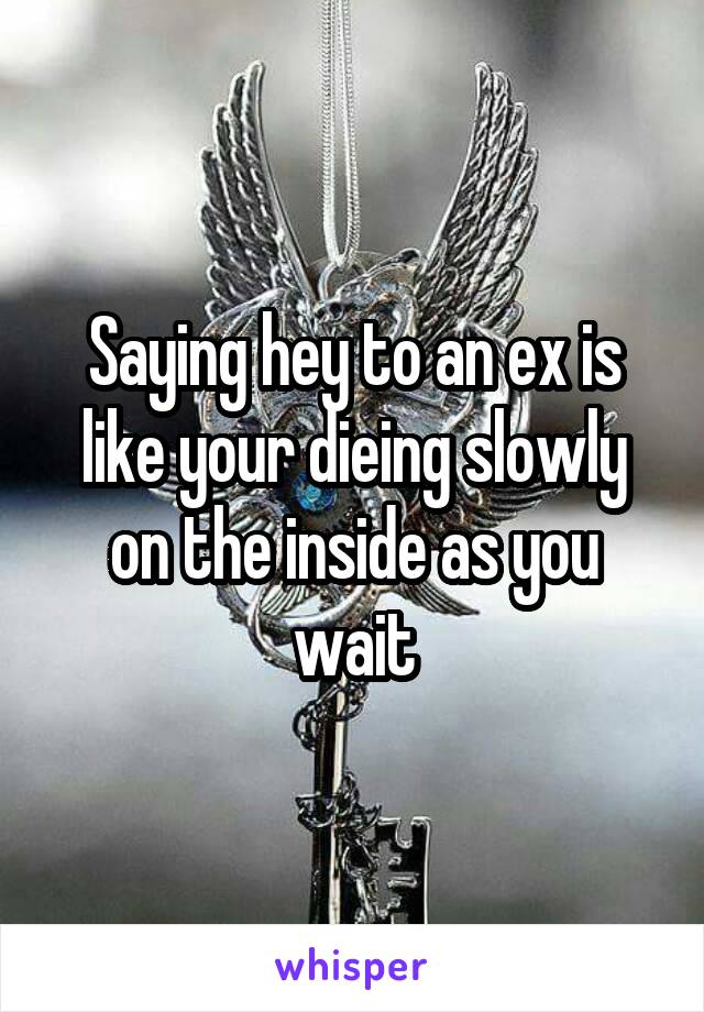 Saying hey to an ex is like your dieing slowly on the inside as you wait