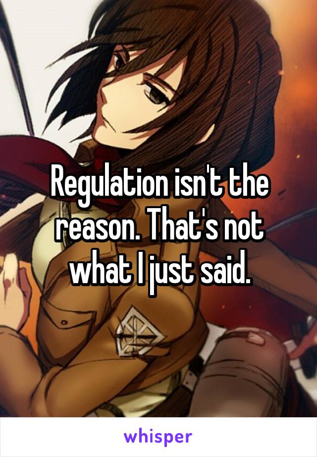 Regulation isn't the reason. That's not what I just said.