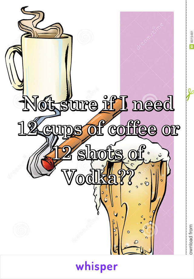 Not sure if I need 12 cups of coffee or 12 shots of Vodka??