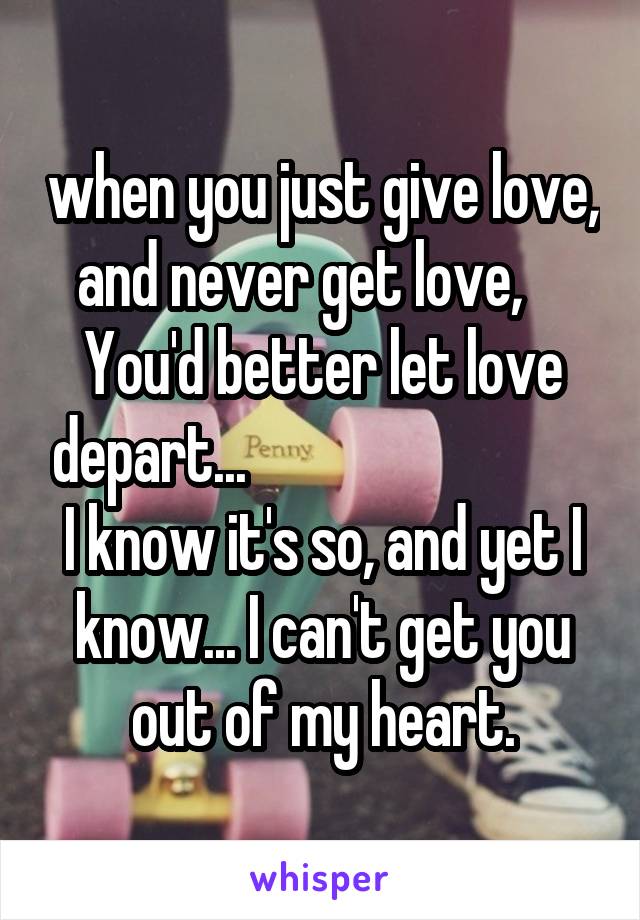 when you just give love, and never get love,     You'd better let love depart...                              I know it's so, and yet I know... I can't get you out of my heart.