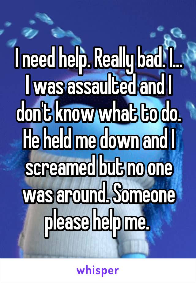 I need help. Really bad. I... I was assaulted and I don't know what to do.
He held me down and I screamed but no one was around. Someone please help me. 