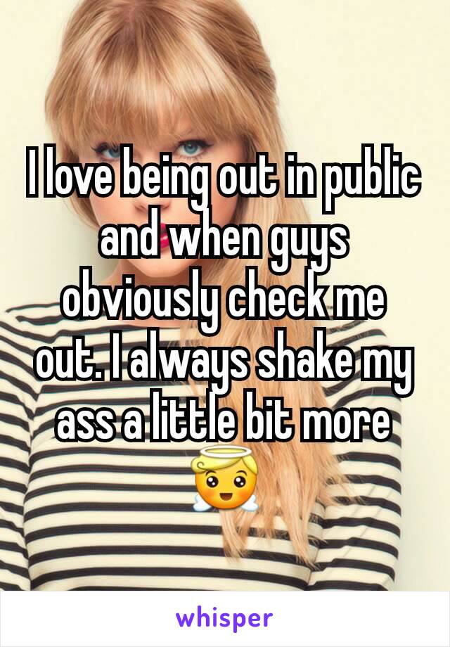 I love being out in public and when guys obviously check me out. I always shake my ass a little bit more 😇