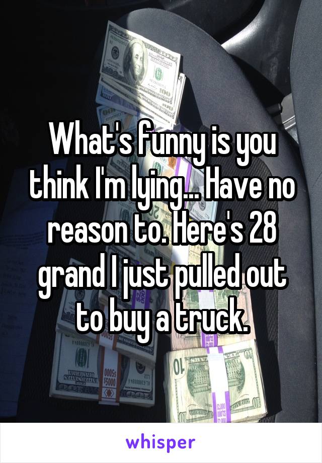 What's funny is you think I'm lying... Have no reason to. Here's 28 grand I just pulled out to buy a truck.