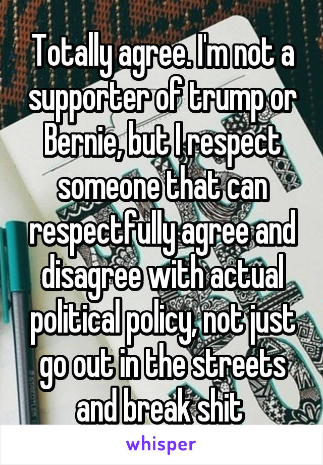 Totally agree. I'm not a supporter of trump or Bernie, but I respect someone that can respectfully agree and disagree with actual political policy, not just go out in the streets and break shit 