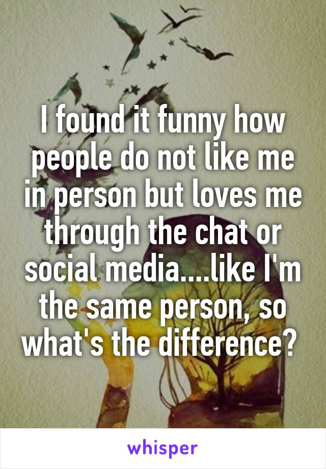 I found it funny how people do not like me in person but loves me through the chat or social media....like I'm the same person, so what's the difference? 