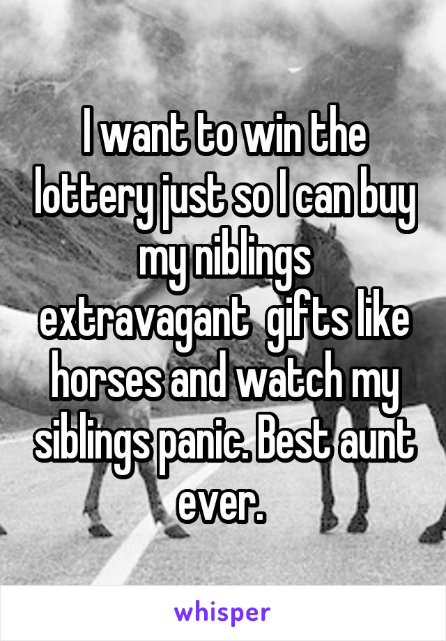 I want to win the lottery just so I can buy my niblings extravagant  gifts like horses and watch my siblings panic. Best aunt ever. 