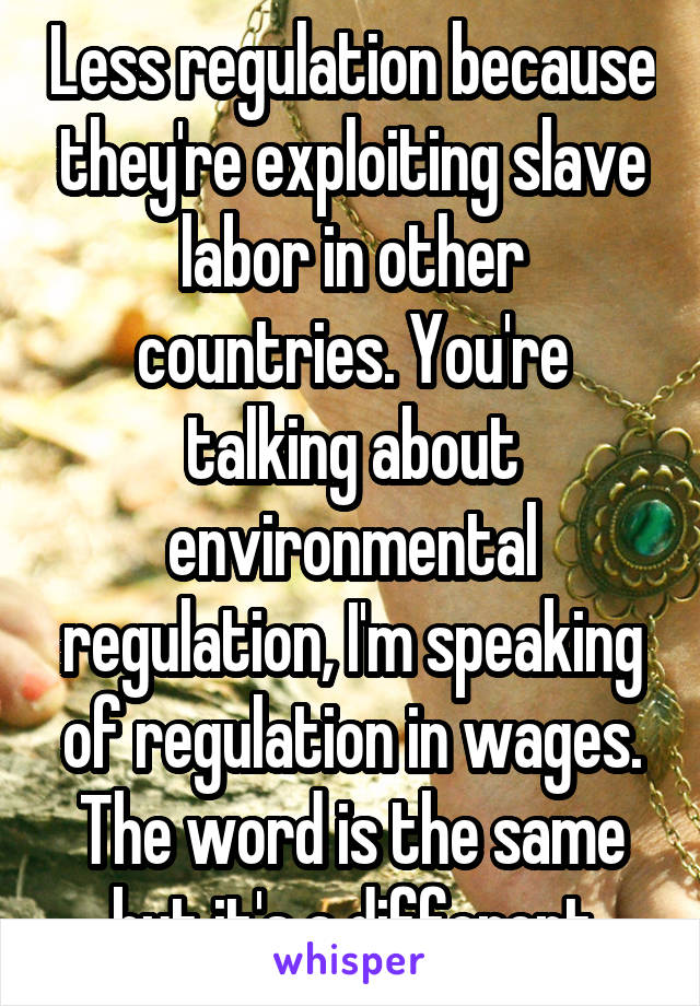 Less regulation because they're exploiting slave labor in other countries. You're talking about environmental regulation, I'm speaking of regulation in wages. The word is the same but it's a different