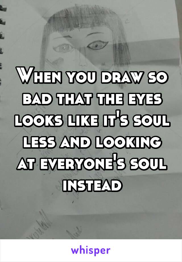 When you draw so bad that the eyes looks like it's soul less and looking at everyone's soul instead