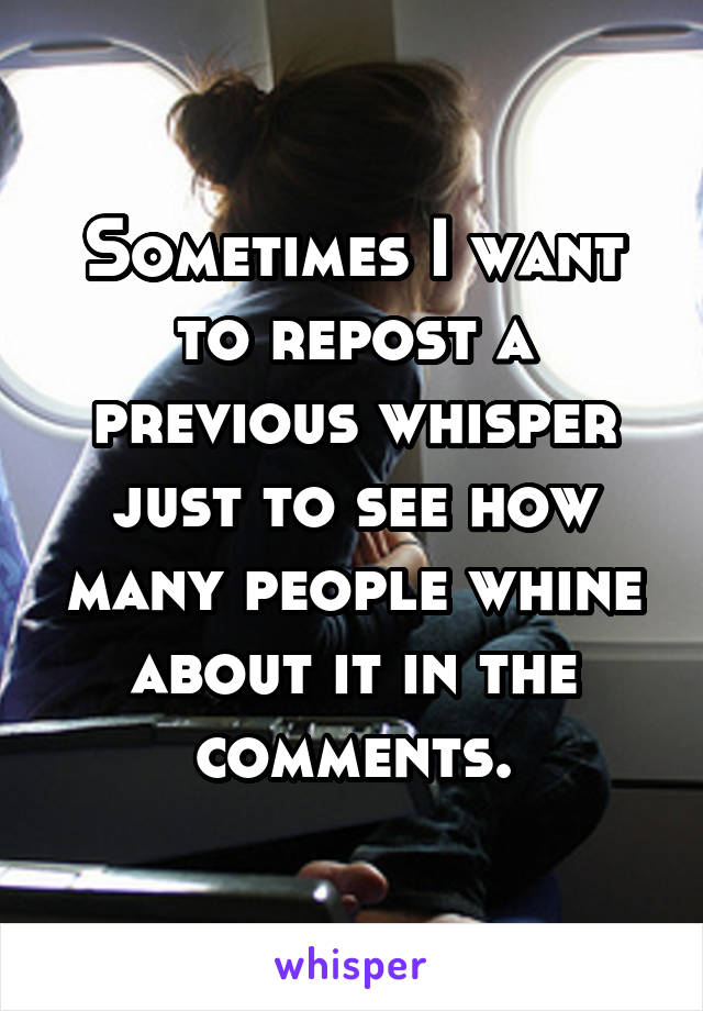 Sometimes I want to repost a previous whisper just to see how many people whine about it in the comments.