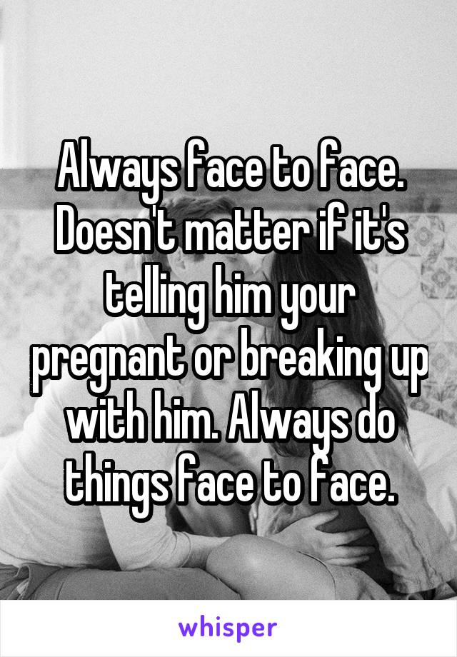 Always face to face. Doesn't matter if it's telling him your pregnant or breaking up with him. Always do things face to face.