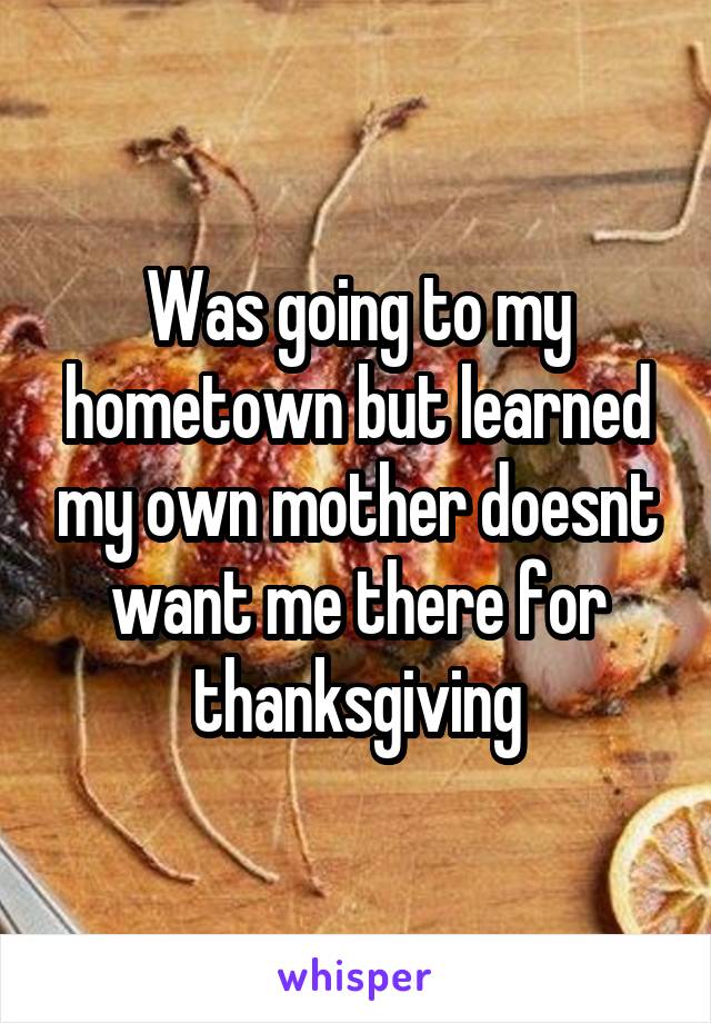 Was going to my hometown but learned my own mother doesnt want me there for thanksgiving