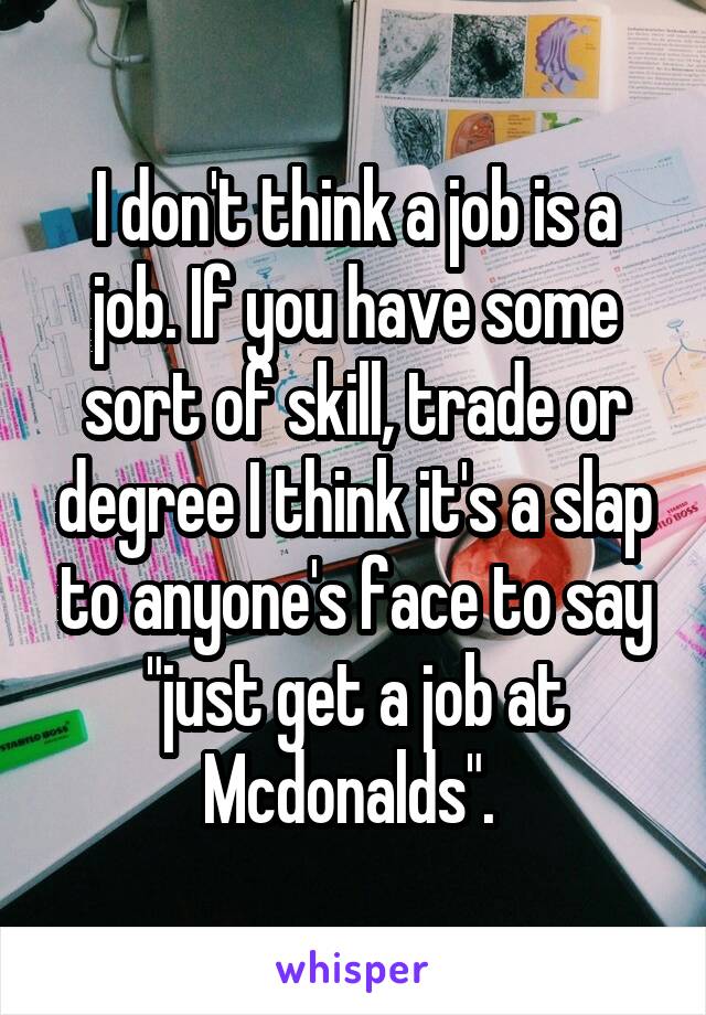 I don't think a job is a job. If you have some sort of skill, trade or degree I think it's a slap to anyone's face to say "just get a job at Mcdonalds". 