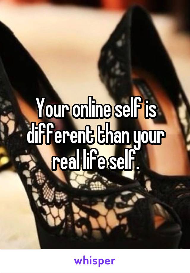 Your online self is different than your real life self.