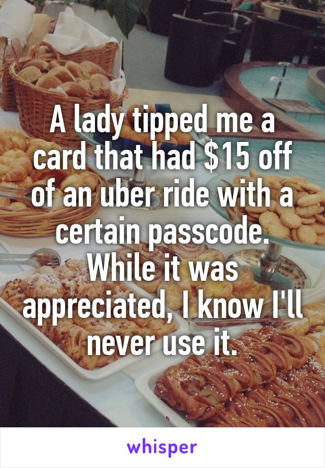 A lady tipped me a card that had $15 off of an uber ride with a certain passcode. While it was appreciated, I know I'll never use it.