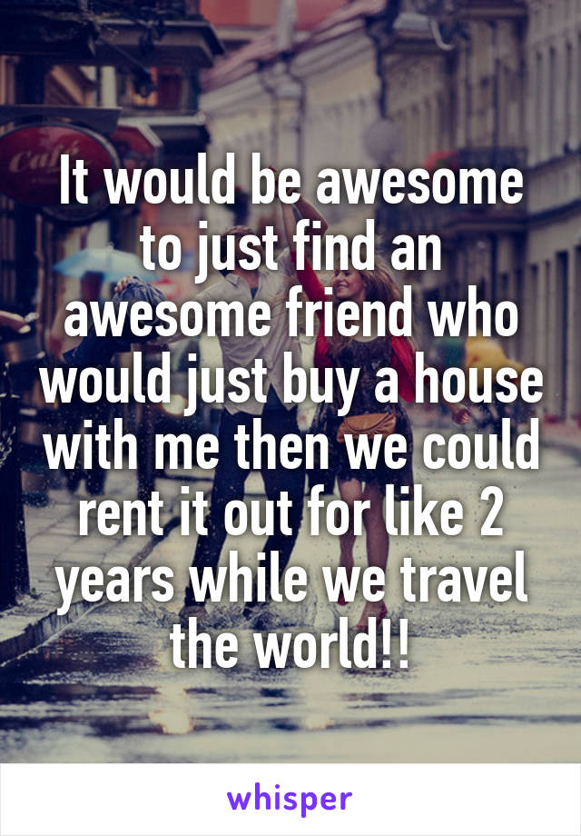 It would be awesome to just find an awesome friend who would just buy a house with me then we could rent it out for like 2 years while we travel the world!!