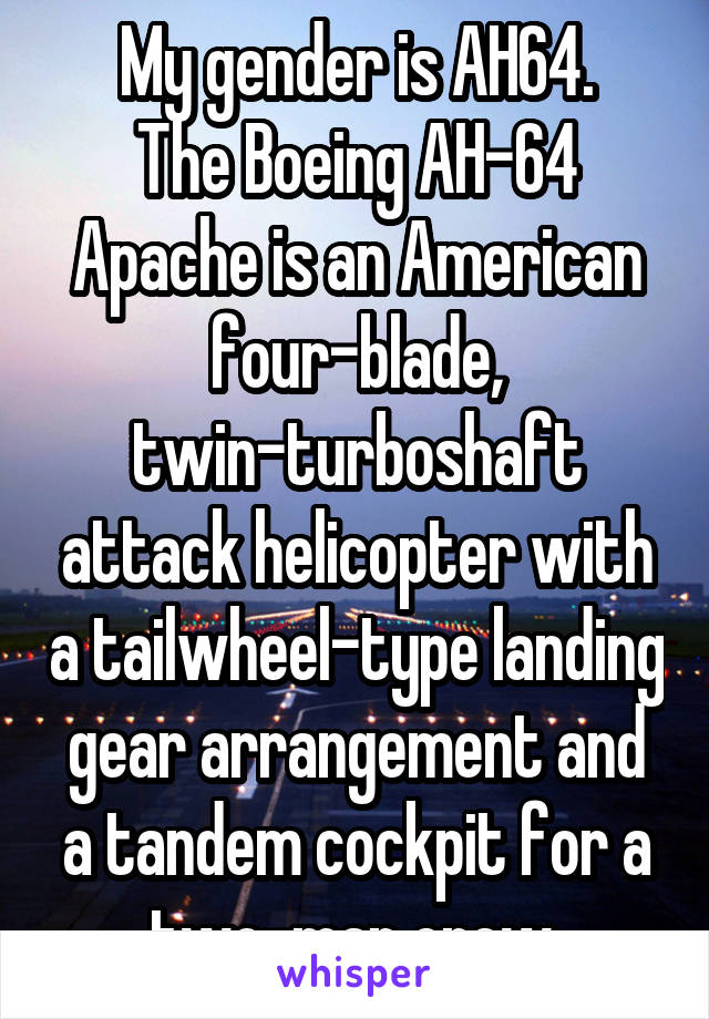 My gender is AH64.
The Boeing AH-64 Apache is an American four-blade, twin-turboshaft attack helicopter with a tailwheel-type landing gear arrangement and a tandem cockpit for a two-man crew.