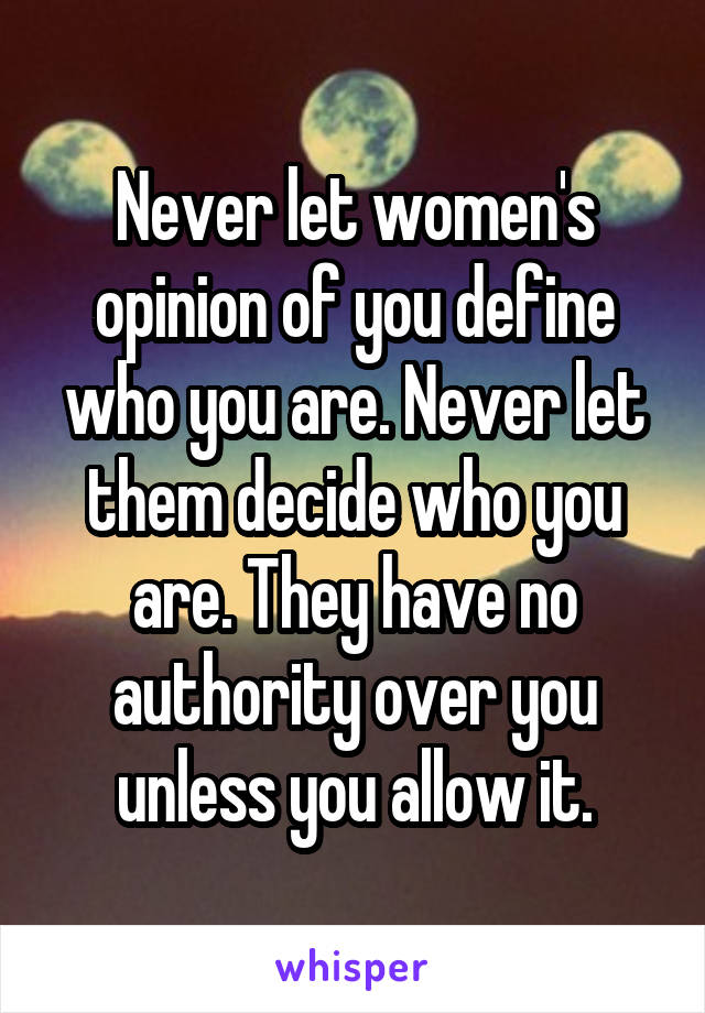 Never let women's opinion of you define who you are. Never let them decide who you are. They have no authority over you unless you allow it.