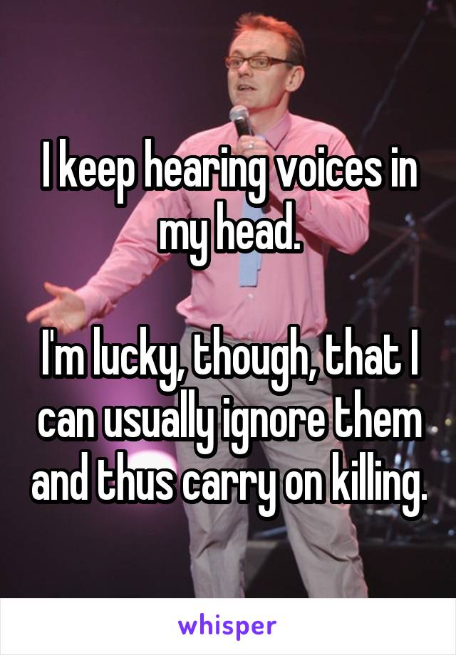 I keep hearing voices in my head.

I'm lucky, though, that I can usually ignore them and thus carry on killing.