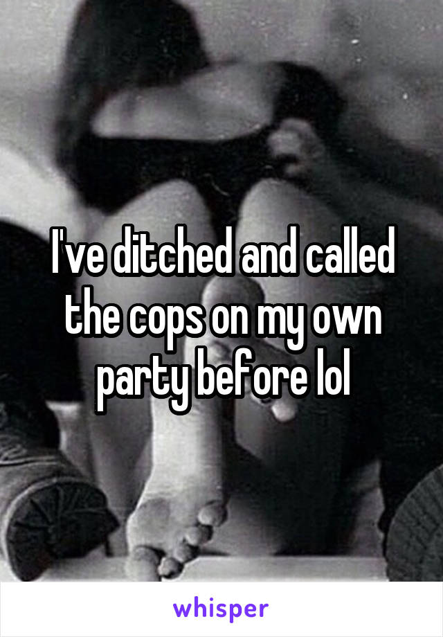 I've ditched and called the cops on my own party before lol