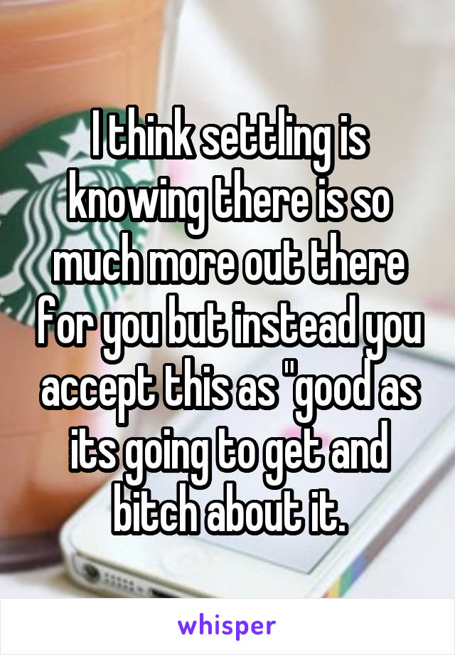 I think settling is knowing there is so much more out there for you but instead you accept this as "good as its going to get and bitch about it.