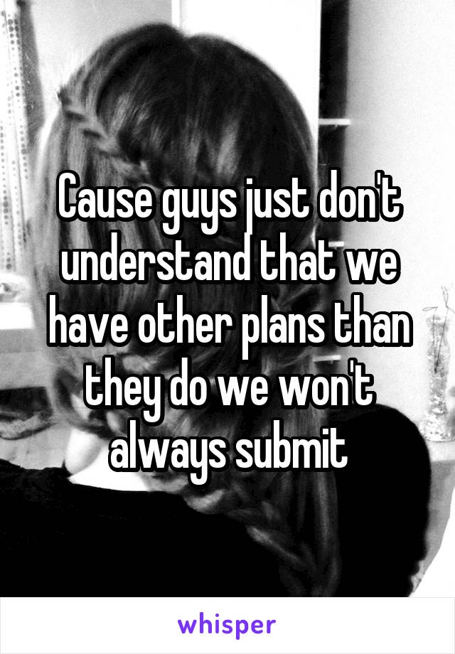 Cause guys just don't understand that we have other plans than they do we won't always submit