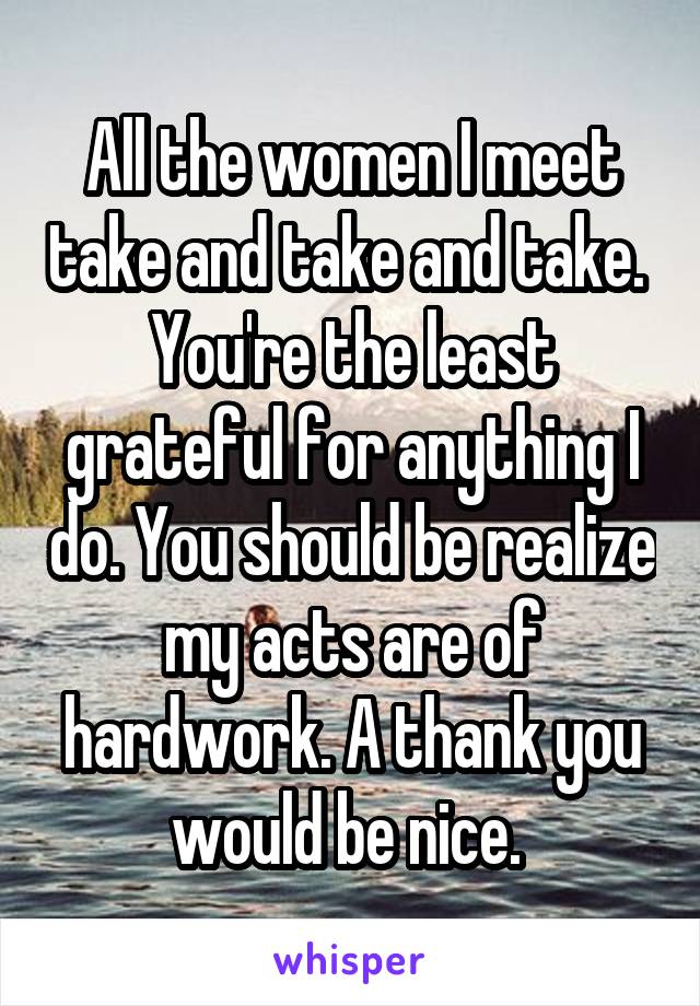 All the women I meet take and take and take.  You're the least grateful for anything I do. You should be realize my acts are of hardwork. A thank you would be nice. 