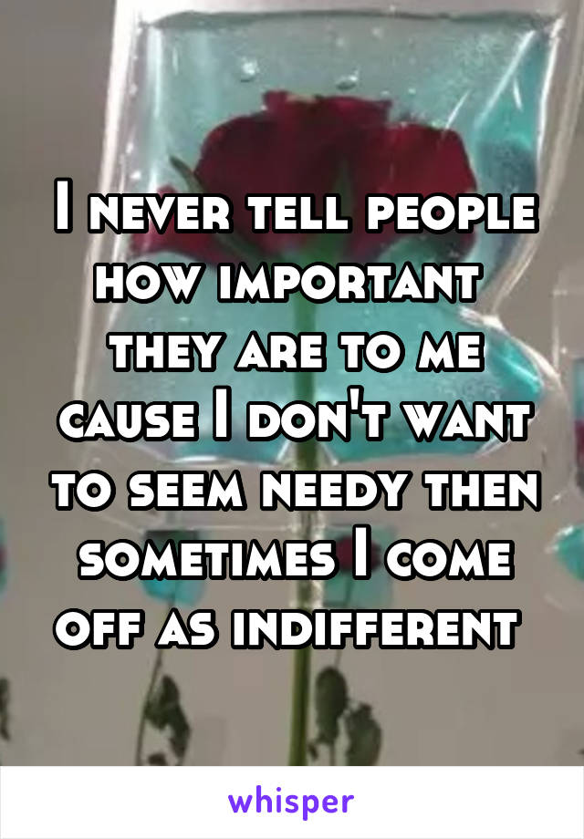 I never tell people how important  they are to me cause I don't want to seem needy then sometimes I come off as indifferent 