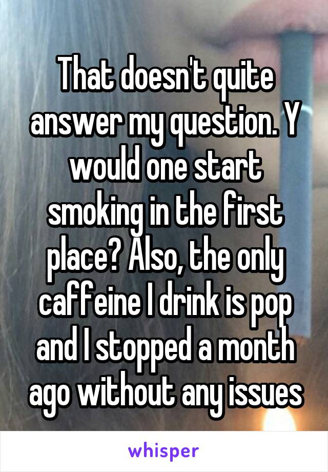That doesn't quite answer my question. Y would one start smoking in the first place? Also, the only caffeine I drink is pop and I stopped a month ago without any issues