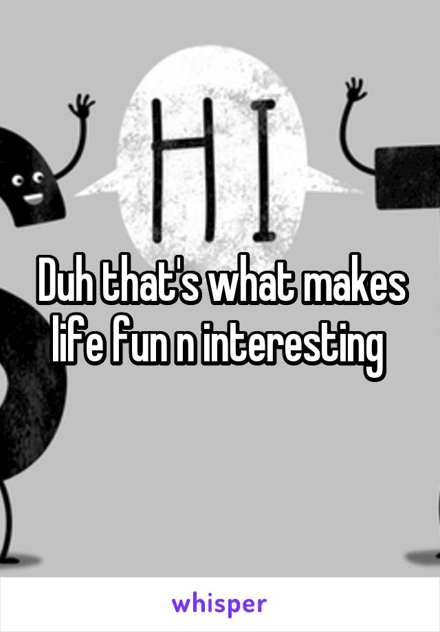 Duh that's what makes life fun n interesting 