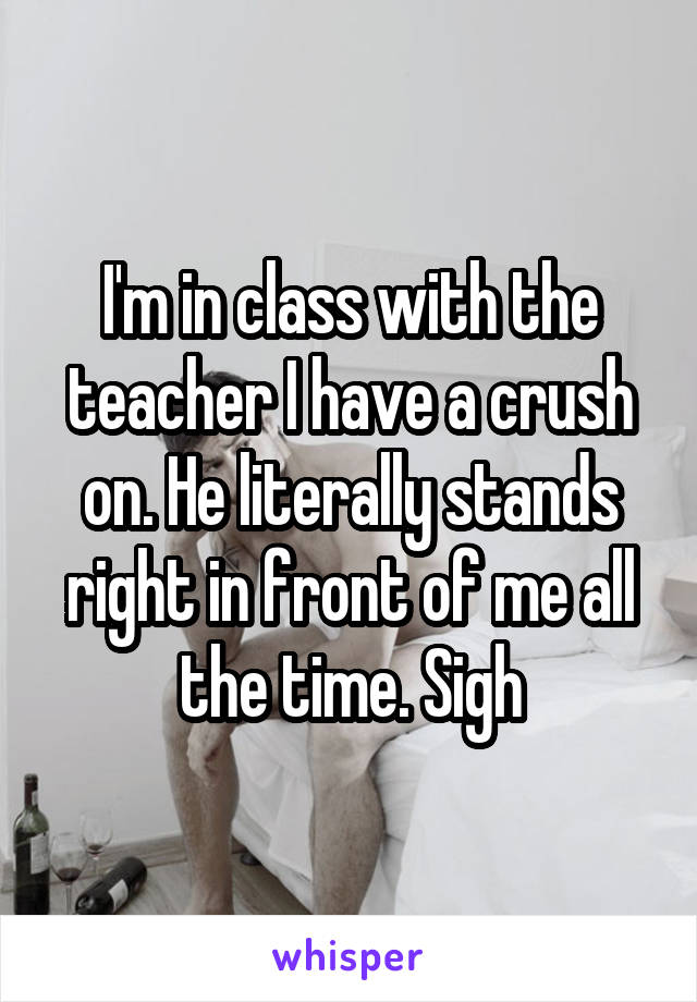 I'm in class with the teacher I have a crush on. He literally stands right in front of me all the time. Sigh