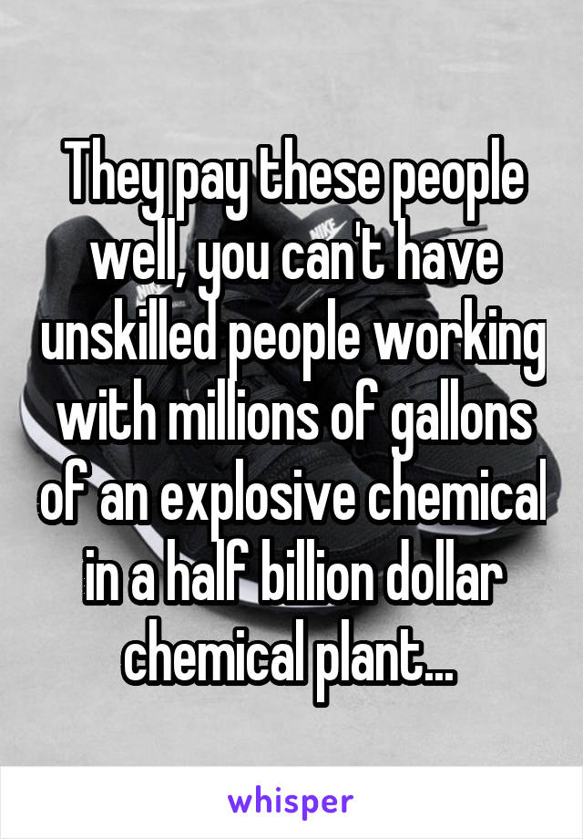 They pay these people well, you can't have unskilled people working with millions of gallons of an explosive chemical in a half billion dollar chemical plant... 