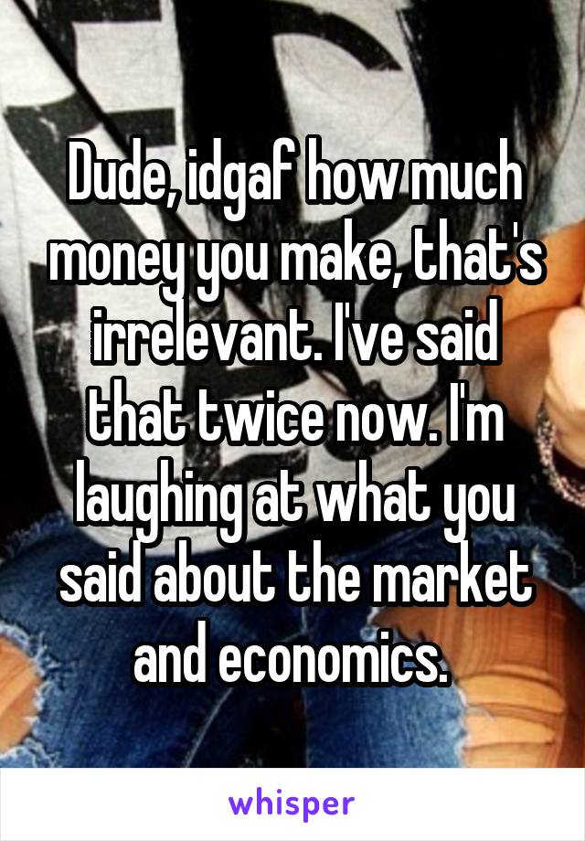 Dude, idgaf how much money you make, that's irrelevant. I've said that twice now. I'm laughing at what you said about the market and economics. 