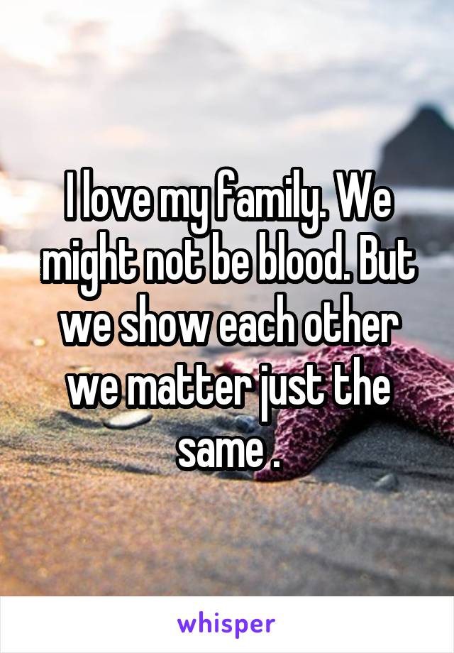 I love my family. We might not be blood. But we show each other we matter just the same .