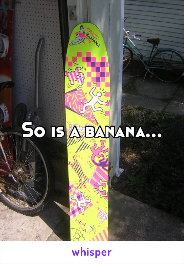 So is a banana…