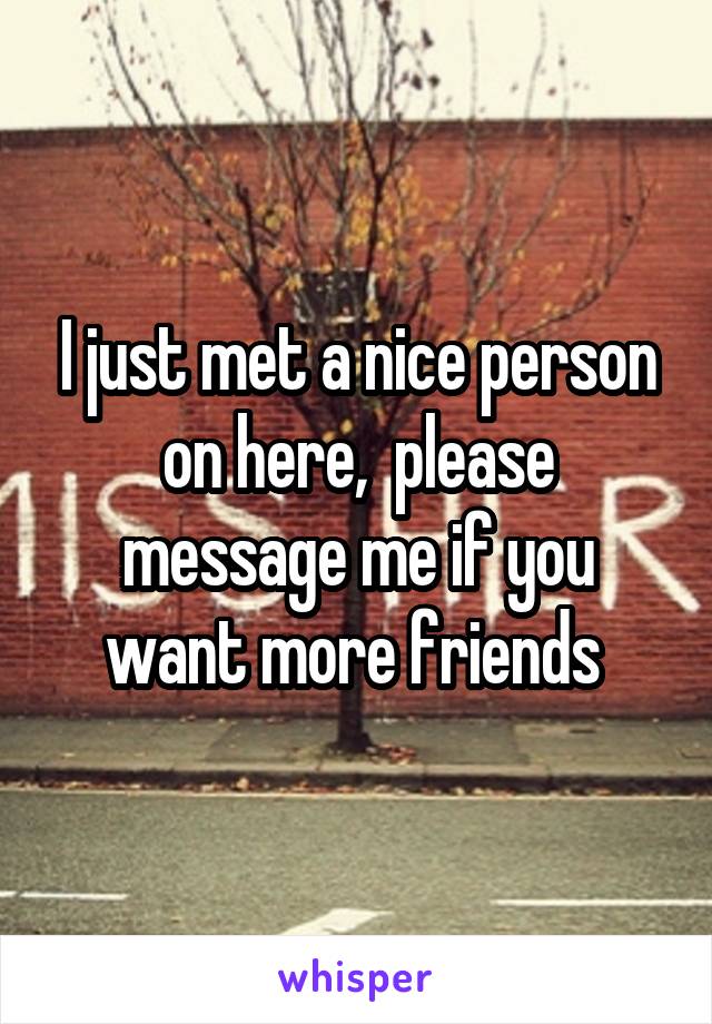 I just met a nice person on here,  please message me if you want more friends 