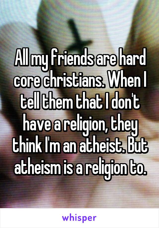 All my friends are hard core christians. When I tell them that I don't have a religion, they think I'm an atheist. But atheism is a religion to.