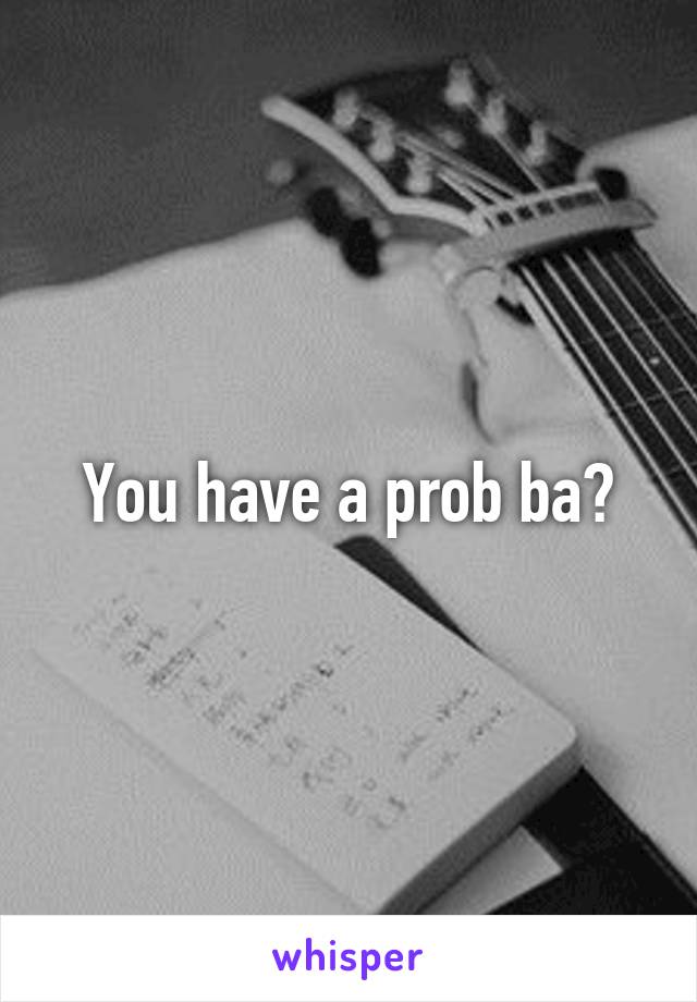 You have a prob ba?