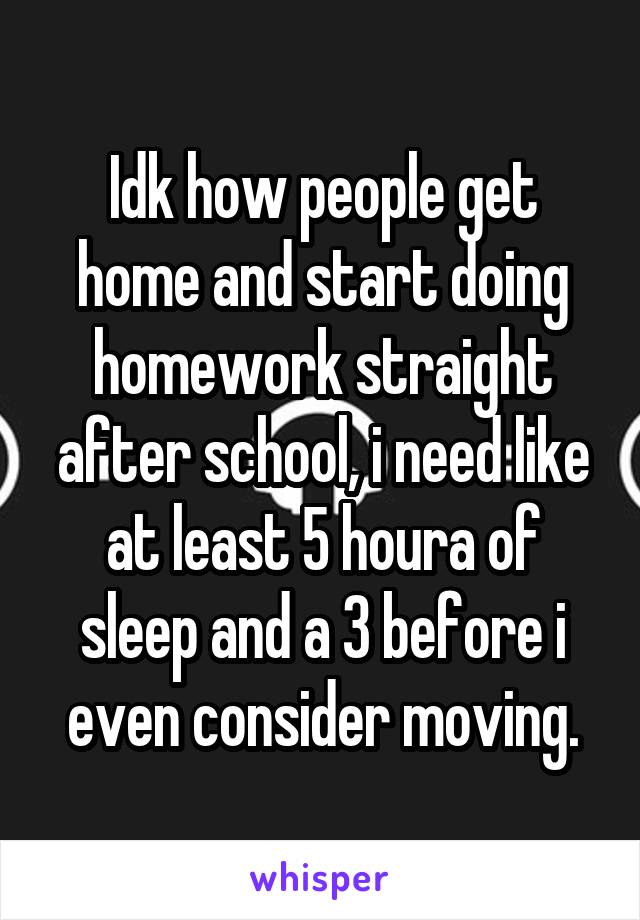 Idk how people get home and start doing homework straight after school, i need like at least 5 houra of sleep and a 3 before i even consider moving.