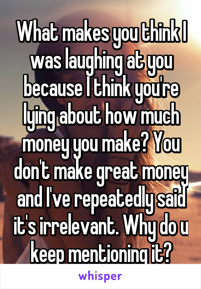 What makes you think I was laughing at you because I think you're lying about how much money you make? You don't make great money and I've repeatedly said it's irrelevant. Why do u keep mentioning it?