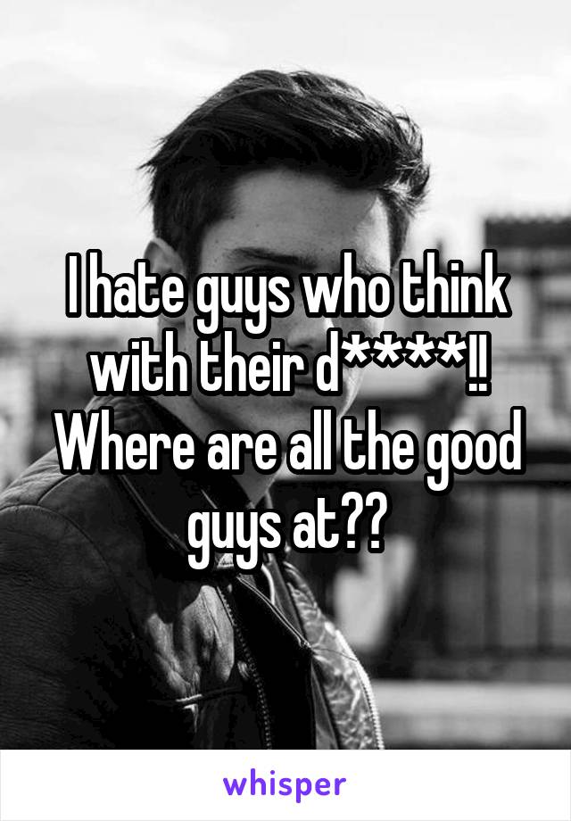 I hate guys who think with their d****!! Where are all the good guys at??