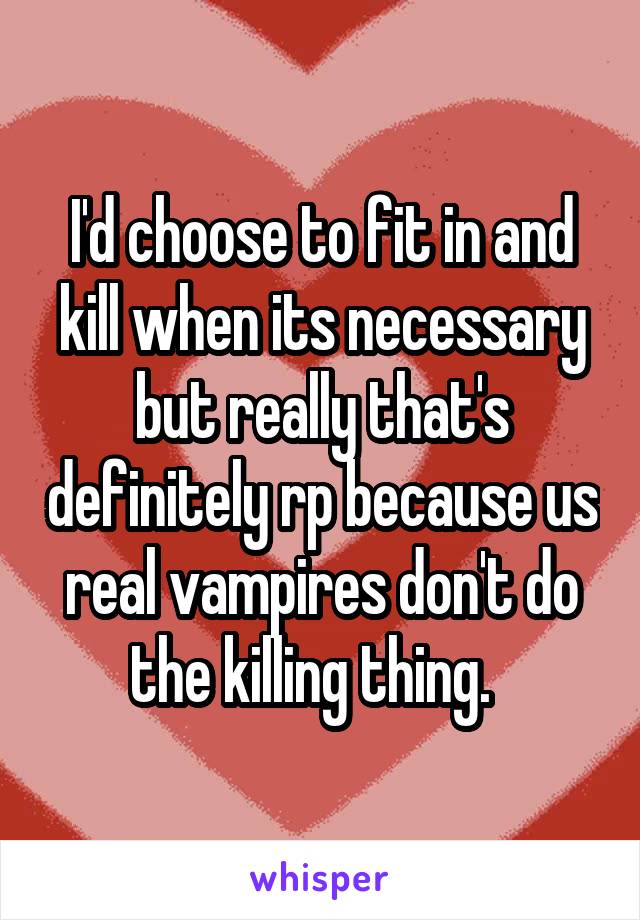 I'd choose to fit in and kill when its necessary but really that's definitely rp because us real vampires don't do the killing thing.  