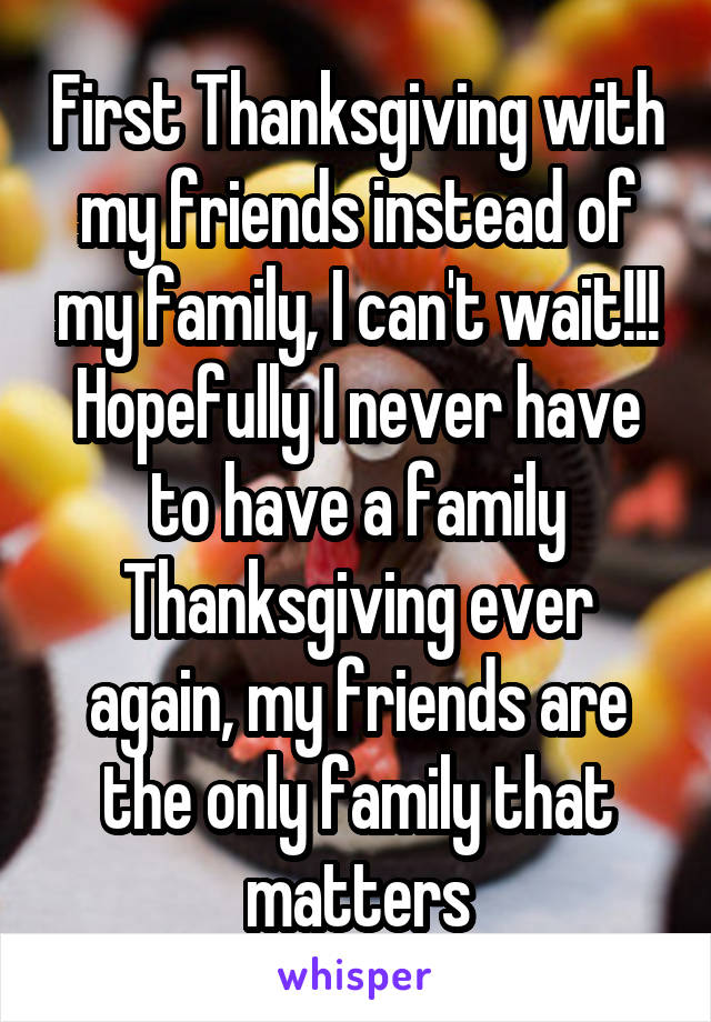 First Thanksgiving with my friends instead of my family, I can't wait!!! Hopefully I never have to have a family Thanksgiving ever again, my friends are the only family that matters