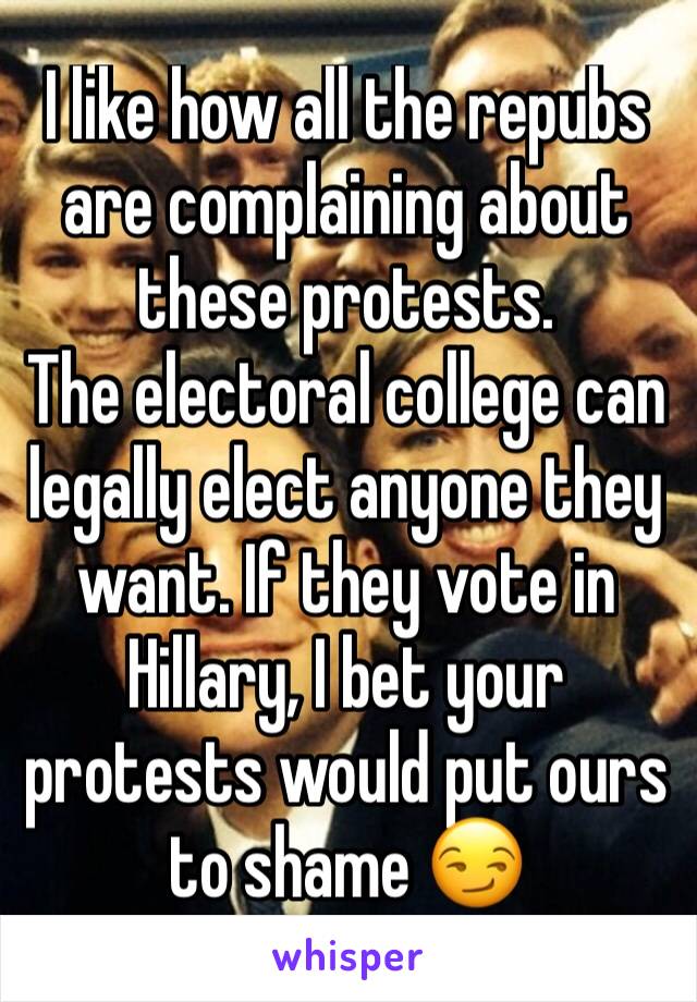 I like how all the repubs are complaining about these protests.
The electoral college can legally elect anyone they want. If they vote in Hillary, I bet your protests would put ours to shame 😏