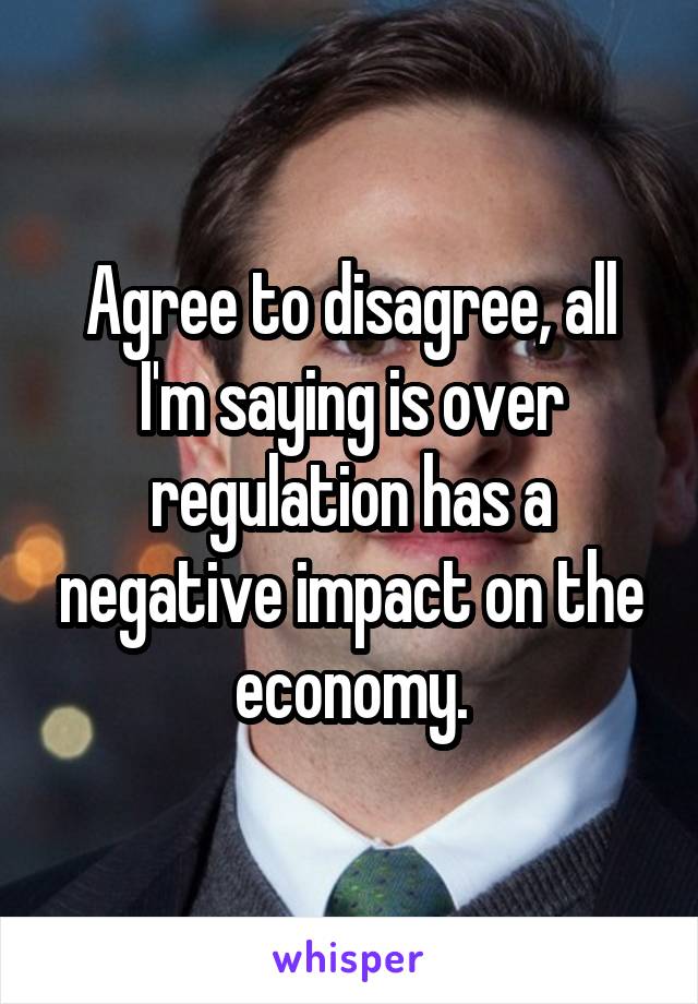 Agree to disagree, all I'm saying is over regulation has a negative impact on the economy.