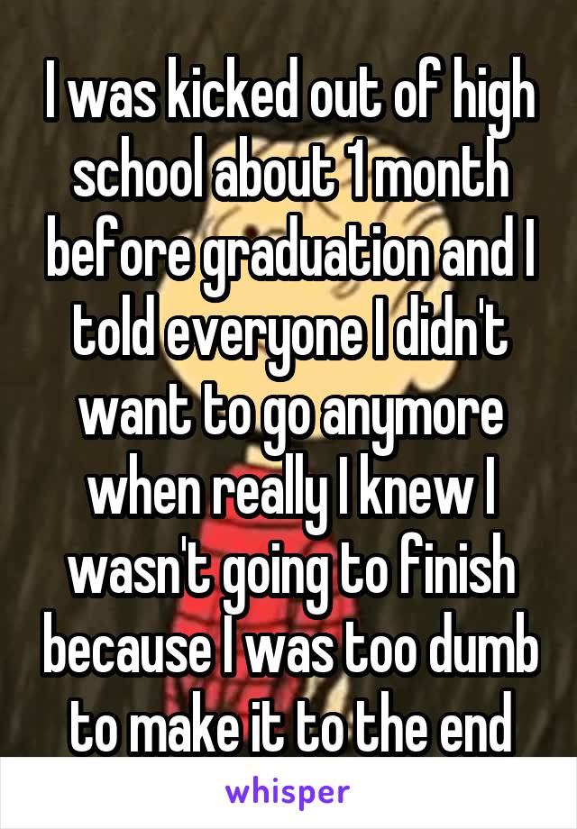 I was kicked out of high school about 1 month before graduation and I told everyone I didn't want to go anymore when really I knew I wasn't going to finish because I was too dumb to make it to the end