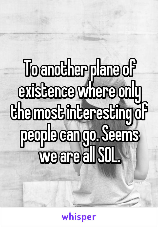 To another plane of existence where only the most interesting of people can go. Seems we are all SOL.