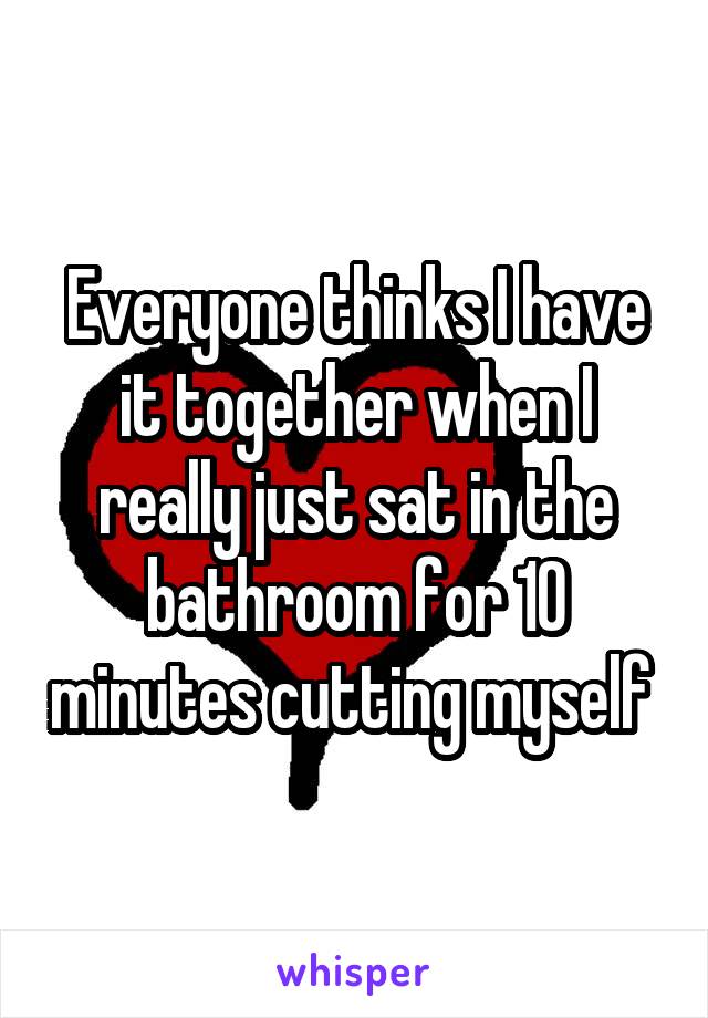 Everyone thinks I have it together when I really just sat in the bathroom for 10 minutes cutting myself 