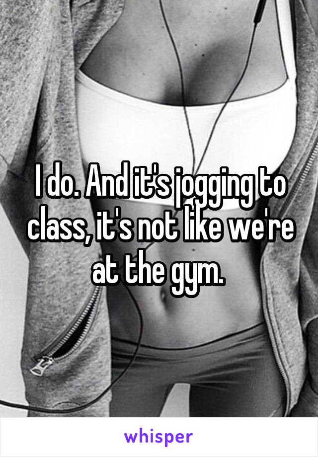 I do. And it's jogging to class, it's not like we're at the gym. 