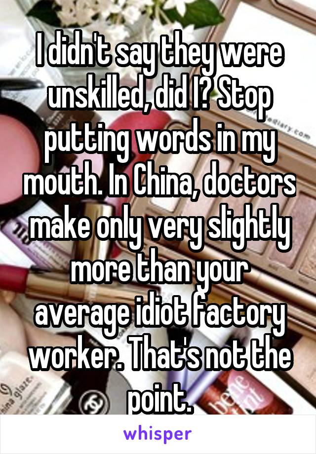 I didn't say they were unskilled, did I? Stop putting words in my mouth. In China, doctors make only very slightly more than your average idiot factory worker. That's not the point.