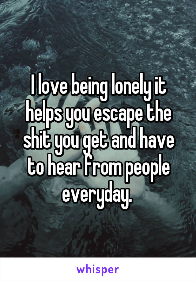 I love being lonely it helps you escape the shit you get and have to hear from people everyday. 